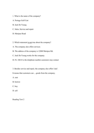 1. What is the name of the company?

A. Portage Golf Cart

B. Jack De Young

C. Sales, Service and repair

D. Maripoe Road



2. Which statement is not true about the company?

A. The company also offers services

B. The address of the company is 12080 Maripoe Rd.

C. Jack De Young works for the company

D. FL 34614 is the telephone number customers may contact



3. Besides service and repair, the company also offers 'sale'.

It means that customers can ... goods from the company.

A. rent

B. borrow

C. buy

D. sell



Reading Text 2
 