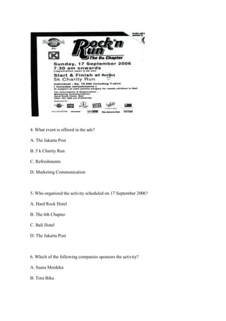 4. What event is offered in the ads?

A. The Jakarta Post

B. 5 k Charity Run

C. Refreshments

D. Marketing Communication



5. Who organized the activity scheduled on 17 September 2006?

A. Hard Rock Hotel

B. The 6th Chapter

C. Bali Hotel

D. The Jakarta Post



6. Which of the following companies sponsors the activity?

A. Suara Merdeka

B. Tora Bika
 