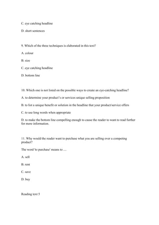 C. eye catching headline

D. short sentences



9. Which of the three techniques is elaborated in this text?

A. colour

B. size

C. eye catching headline

D. bottom line



10. Which one is not listed on the possible ways to create an eye-catching headline?

A. to determine your product’s or services unique selling proposition

B. to list a unique benefit or solution in the headline that your product/service offers

C. to use long words when appropriate

D. to make the bottom line compelling enough to cause the reader to want to read further
for more information.



11. Why would the reader want to purchase what you are selling over a competing
product?

The word 'to purchase' means to ....

A. sell

B. rent

C. save

D. buy



Reading text 5
 