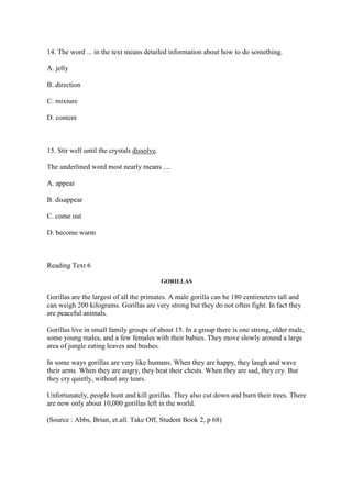 14. The word ... in the text means detailed information about how to do something.

A. jelly

B. direction

C. mixture

D. content



15. Stir well until the crystals dissolve.

The underlined word most nearly means ....

A. appear

B. disappear

C. come out

D. become warm



Reading Text 6

                                             GORILLAS

Gorillas are the largest of all the primates. A male gorilla can be 180 centimeters tall and
can weigh 200 kilograms. Gorillas are very strong but they do not often fight. In fact they
are peaceful animals.

Gorillas live in small family groups of about 15. In a group there is one strong, older male,
some young males, and a few females with their babies. They move slowly around a large
area of jungle eating leaves and bushes.

In some ways gorillas are very like humans. When they are happy, they laugh and wave
their arms. When they are angry, they beat their chests. When they are sad, they cry. But
they cry quietly, without any tears.

Unfortunately, people hunt and kill gorillas. They also cut down and burn their trees. There
are now only about 10,000 gorillas left in the world.

(Source : Abbs, Brian, et.all. Take Off, Student Book 2, p 68)
 