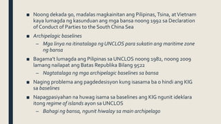 ■ Noong dekada 90, madalas magkainitan ang Pilipinas, Tsina, atVietnam
kaya lumagda ng kasunduan ang mga bansa noong 1992 sa Declaration
of Conduct of Parties to the South China Sea
■ Archipelagic baselines
– Mga linya na itinatalaga ngUNCLOS para sukatin ang maritime zone
ng bansa
■ Bagama’t lumagda ang Pilipinas sa UNCLOS noong 1982, noong 2009
lamang nailapat ang Batas Republika Bilang 9522
– Nagtatalaga ng mga archipelagic baselines sa bansa
■ Naging problema ang pagdedesisyon kung isasama ba o hindi ang KIG
sa baselines
■ Napagpasiyahan na huwag isama sa baselines ang KIG ngunit ideklara
itong regime of islands ayon sa UNCLOS
– Bahagi ng bansa, ngunit hiwalay sa main archipelago
 