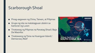 Scarborough Shoal
■ Pinag-aagawan ng China,Taiwan, at Pilipinas
■ Grupo ng isla na matatagpuan 160km sa
kanluran ng Luzon
■ Tinatawag ng Pilipinas na Panatag Shoal / Bajo
De Masinloc
■ Tinatawang ngTsina na Huangyan Island /
Democracy Reef
 