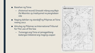 ■ Basehan ngTsina:
– (historical record) Sinasabi nilang ang Bajo
De Masinloc ay tradisyonal na pangisdaan
nila
■ Naging dahilan ng standoff ng Pilipinas atTsina
noong 2012
■ Idinulog ng Pilipinas sa InternationalTribunal
forThe Law of the Sea
– Tumanggi angTsina at ipinagpilitang
kailangan bilateral ang maging usapan
 