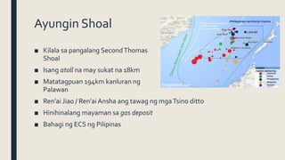 Ayungin Shoal
■ Kilala sa pangalang SecondThomas
Shoal
■ Isang atoll na may sukat na 18km
■ Matatagpuan 194km kanluran ng
Palawan
■ Ren’ai Jiao / Ren’ai Ansha ang tawag ng mgaTsino ditto
■ Hinihinalang mayaman sa gas deposit
■ Bahagi ng ECS ng Pilipinas
 