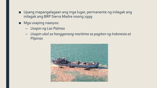 ■ Upang mapangalagaan ang mga lugar, permanente ng inilagak ang
inilagak ang BRP Sierra Madre noong 1999
■ Mga usaping naasyos:
– Usapin ng Las Palmas
– Usapin ukol sa hangganang maritima sa pagitan ng Indonesia at
Plipinas
 