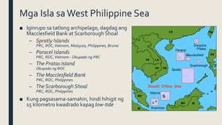 Mga Isla saWest Philippine Sea
■ Iginrupo sa tatlong archipelago, dagdag ang
Macclesfield Bank at Scarborough Shoal
– Spratly Islands
PRC, ROC,Vietnam, Malaysia, Philippines, Brunei
– Paracel Islands
PRC, ROC,Vietnam-- Okupado ng PRC
– The Pratas Island
Okupado ng ROC
– The Macclesfield Bank
PRC, ROC, Philippines
– The Scarborough Shoal
PRC, ROC, Philippines
■ Kung pagsasama-samahin, hindi hihigit ng
15 kilometro kwadrado kapag low-tide
 