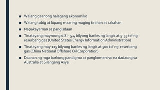 ■ Walang gaanong halagang ekonomiko
■ Walang tubig at lupang maaring maging tirahan at sakahan
■ Napakayaman sa pangisdaan
■ Tinatayang mayroong 0.8 – 5.4 bilyong bariles ng langis at 5-55 tcf ng
reserbang gas (United States Energy InformationAdministration)
■ Tinatayang may 125 bilyong bariles ng langis at 500 tcf ng reserbang
gas (China National Offshore Oil Corporation)
■ Daanan ng mga barkong pandigma at pangkomersiyo na dadaong sa
Australia at Silangang Asya
 