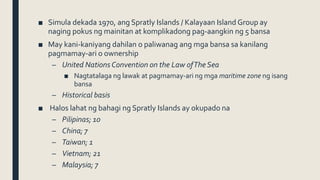 ■ Simula dekada 1970, ang Spratly Islands / Kalayaan Island Group ay
naging pokus ng mainitan at komplikadong pag-aangkin ng 5 bansa
■ May kani-kaniyang dahilan o paliwanag ang mga bansa sa kanilang
pagmamay-ari o ownership
– United Nations Convention on the Law ofThe Sea
■ Nagtatalaga ng lawak at pagmamay-ari ng mga maritime zone ng isang
bansa
– Historical basis
■ Halos lahat ng bahagi ng Spratly Islands ay okupado na
– Pilipinas; 10
– China; 7
– Taiwan; 1
– Vietnam; 21
– Malaysia; 7
 