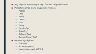 ■ Ang Pilipinas ay umaangkin sa 52 features sa Spratly Islands
■ Pangalan ng mga isla na okupado ng Pilipinas:
– Pagasa
– Likas
– Parola
– Lawak
– Kota
– Patag
– Panata Cay
– Rizal Reef
– Balagtas Reef
– Ayungin Shoal / Reef
■ Basehan ng Pilipinas:
– Proximity
– Active occupation
– International law (UNCLOS)
 