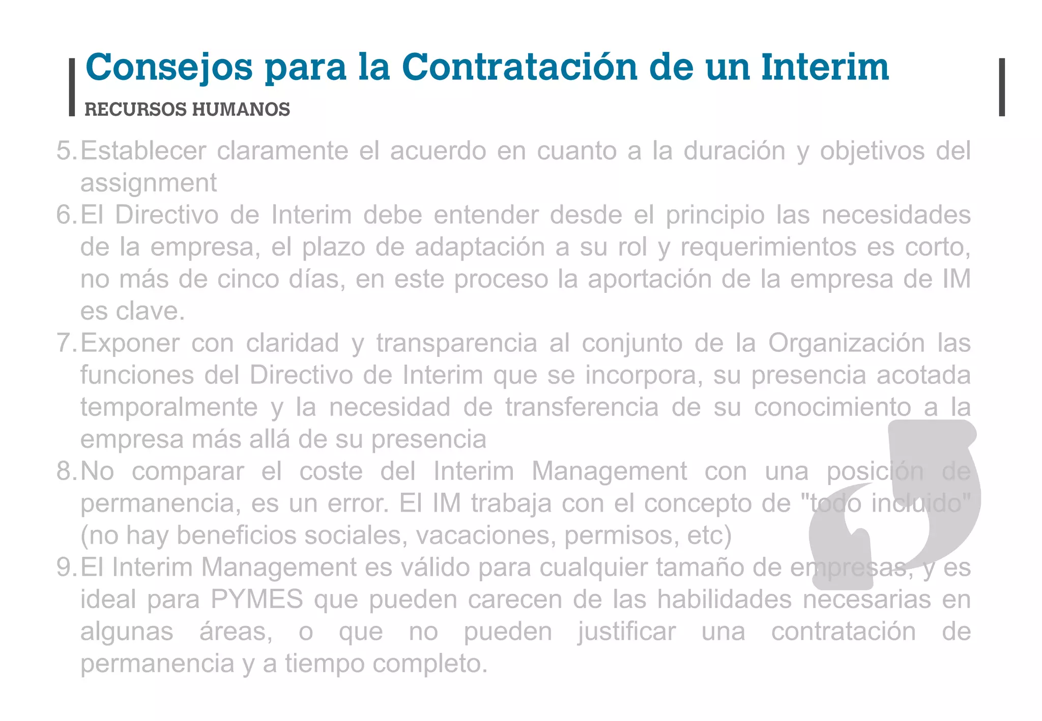 5.Establecer claramente el acuerdo en cuanto a la duración y objetivos del
  assignment
6.El Directivo de Interim debe entender desde el principio las necesidades
  de la empresa, el plazo de adaptación a su rol y requerimientos es corto,
  no más de cinco días, en este proceso la aportación de la empresa de IM
  es clave.
7.Exponer con claridad y transparencia al conjunto de la Organización las
  funciones del Directivo de Interim que se incorpora, su presencia acotada
  temporalmente y la necesidad de transferencia de su conocimiento a la
  empresa más allá de su presencia
8.No comparar el coste del Interim Management con una posición de
  permanencia, es un error. El IM trabaja con el concepto de "todo incluido"
  (no hay beneficios sociales, vacaciones, permisos, etc)
9.El Interim Management es válido para cualquier tamaño de empresas, y es
  ideal para PYMES que pueden carecen de las habilidades necesarias en
  algunas áreas, o que no pueden justificar una contratación de
  permanencia y a tiempo completo.
 