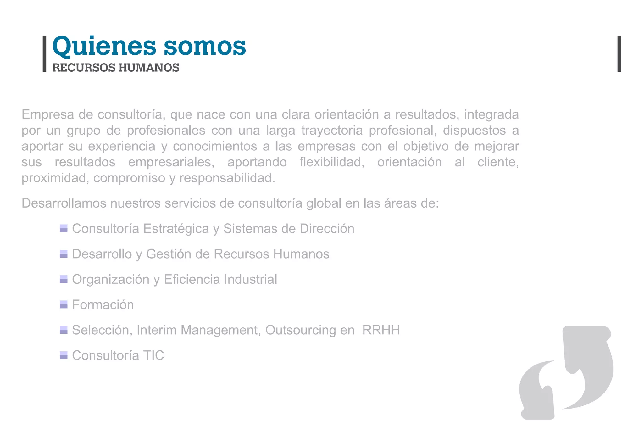 Empresa de consultoría, que nace con una clara orientación a resultados, integrada
por un grupo de profesionales con una larga trayectoria profesional, dispuestos a
aportar su experiencia y conocimientos a las empresas con el objetivo de mejorar
sus resultados empresariales, aportando flexibilidad, orientación al cliente,
proximidad, compromiso y responsabilidad.
Desarrollamos nuestros servicios de consultoría global en las áreas de:
        Consultoría Estratégica y Sistemas de Dirección
        Desarrollo y Gestión de Recursos Humanos
        Organización y Eficiencia Industrial
        Formación
        Selección, Interim Management, Outsourcing en RRHH
        Consultoría TIC
 