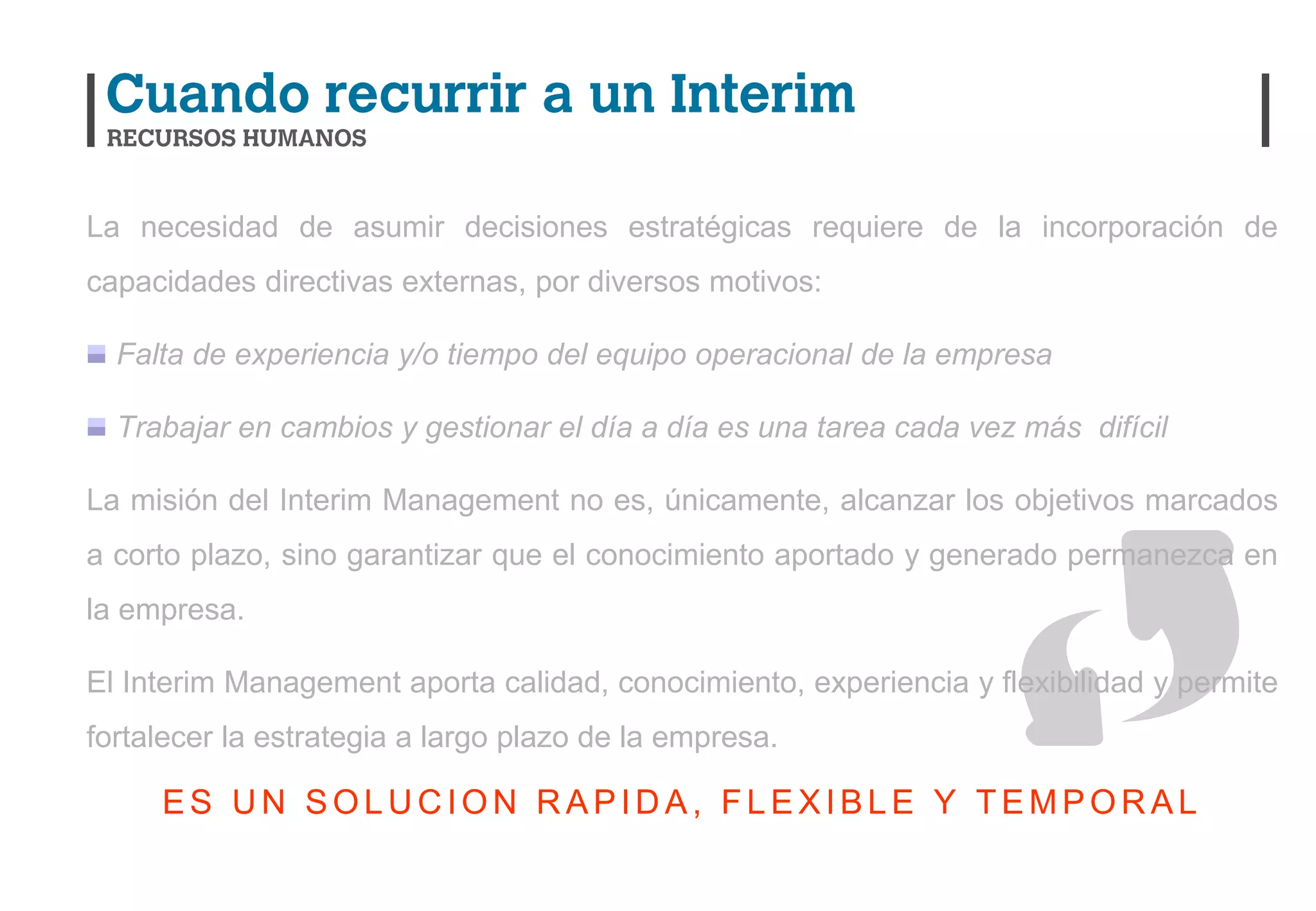 La necesidad de asumir decisiones estratégicas requiere de la incorporación de
capacidades directivas externas, por diversos motivos:

  Falta de experiencia y/o tiempo del equipo operacional de la empresa

  Trabajar en cambios y gestionar el día a día es una tarea cada vez más difícil

La misión del Interim Management no es, únicamente, alcanzar los objetivos marcados
a corto plazo, sino garantizar que el conocimiento aportado y generado permanezca en
la empresa.

El Interim Management aporta calidad, conocimiento, experiencia y flexibilidad y permite
fortalecer la estrategia a largo plazo de la empresa.

     ES UN SOLUCION RAPIDA, FLEXIBLE Y TEMPORAL
 