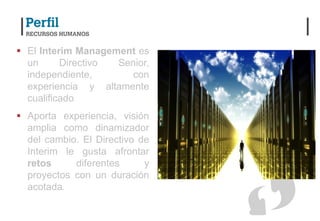  El Interim Management es
  un      Directivo Senior,
  independiente,       con
  experiencia y altamente
  cualificado
 Aporta experiencia, visión
  amplia como dinamizador
  del cambio. El Directivo de
  Interim le gusta afrontar
  retos     diferentes      y
  proyectos con un duración
  acotada.
 
