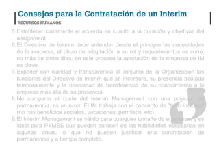 5.Establecer claramente el acuerdo en cuanto a la duración y objetivos del
  assignment
6.El Directivo de Interim debe entender desde el principio las necesidades
  de la empresa, el plazo de adaptación a su rol y requerimientos es corto,
  no más de cinco días, en este proceso la aportación de la empresa de IM
  es clave.
7.Exponer con claridad y transparencia al conjunto de la Organización las
  funciones del Directivo de Interim que se incorpora, su presencia acotada
  temporalmente y la necesidad de transferencia de su conocimiento a la
  empresa más allá de su presencia
8.No comparar el coste del Interim Management con una posición de
  permanencia, es un error. El IM trabaja con el concepto de "todo incluido"
  (no hay beneficios sociales, vacaciones, permisos, etc)
9.El Interim Management es válido para cualquier tamaño de empresas, y es
  ideal para PYMES que pueden carecen de las habilidades necesarias en
  algunas áreas, o que no pueden justificar una contratación de
  permanencia y a tiempo completo.
 