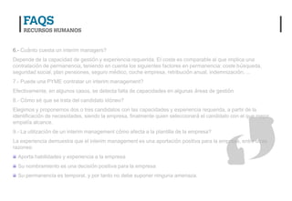 6.- Cuánto cuesta un interim managers?
Depende de la capacidad de gestión y experiencia requerida. El coste es comparable al que implica una
contratación de permanencia, teniendo en cuenta los siguientes factores en permanencia: coste búsqueda,
seguridad social, plan pensiones, seguro médico, coche empresa, retribución anual, indemnización, …
7.- Puede una PYME contratar un interim management?
Efectivamente, en algunos casos, se detecta falta de capacidades en algunas áreas de gestión
8.- Cómo sé que se trata del candidato idóneo?
Elegimos y proponemos dos o tres candidatos con las capacidades y experiencia requerida, a partir de la
identificación de necesidades, siendo la empresa, finalmente quien seleccionará el candidato con el que mejor
empatía alcance.
9.- La utilización de un interim management cómo afecta a la plantilla de la empresa?
La experiencia demuestra que el interim management es una aportación positiva para la empresa, entre otras
razones:
  Aporta habilidades y experiencia a la empresa
  Su nombramiento es una decisión positiva para la empresa
  Su permanencia es temporal, y por tanto no debe suponer ninguna amenaza.
 