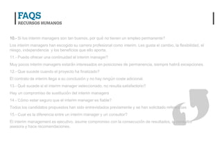 10.- Si los interim managers son tan buenos, por qué no tienen un empleo permanente?
Los interim managers han escogido su carrera profesional como interim. Les gusta el cambio, la flexibilidad, el
riesgo, independencia y los beneficios que ello aporta.
11.- Puedo ofrecer una continuidad al interim manager?
Muy pocos interim managers estarán interesados en posiciones de permanencia, siempre habrá excepciones.
12.- Que sucede cuando el proyecto ha finalizado?
El contrato de interim llega a su conclusión y no hay ningún coste adicional.
13.- Qué sucede si el interim manager seleccionado, no resulta satisfactorio?
Hay un compromiso de sustitución del interim managers
14.- Cómo estar seguro que el interim manager es fiable?
Todos los candidatos propuestos han sido entrevistados previamente y se han solicitado referencias
15.- Cual es la diferencia entre un interim manager y un consultor?
El interim management es ejecutivo, asume compromiso con la consecución de resultados, el consultor
asesora y hace recomendaciones.
 