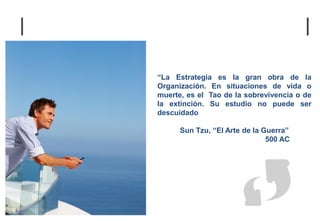 “La Estrategia es la gran obra de la
Organización. En situaciones de vida o
muerte, es el Tao de la sobrevivencia o de
la extinción. Su estudio no puede ser
descuidado

      Sun Tzu, “El Arte de la Guerra”
                               500 AC
 
