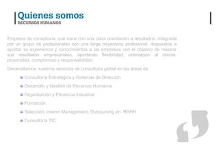 Empresa de consultoría, que nace con una clara orientación a resultados, integrada
por un grupo de profesionales con una larga trayectoria profesional, dispuestos a
aportar su experiencia y conocimientos a las empresas con el objetivo de mejorar
sus resultados empresariales, aportando flexibilidad, orientación al cliente,
proximidad, compromiso y responsabilidad.
Desarrollamos nuestros servicios de consultoría global en las áreas de:
        Consultoría Estratégica y Sistemas de Dirección
        Desarrollo y Gestión de Recursos Humanos
        Organización y Eficiencia Industrial
        Formación
        Selección, Interim Management, Outsourcing en RRHH
        Consultoría TIC
 