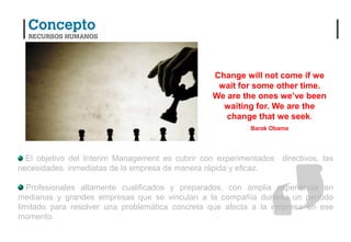 Change will not come if we
                                                   wait for some other time.
                                                  We are the ones we’ve been
                                                    waiting for. We are the
                                                     change that we seek.
                                                           Barak Obama




  El objetivo del Interim Management es cubrir con experimentados directivos, las
necesidades inmediatas de la empresa de manera rápida y eficaz.

   Profesionales altamente cualificados y preparados, con amplia experiencia en
medianas y grandes empresas que se vinculan a la compañía durante un período
limitado para resolver una problemática concreta que afecta a la empresa en ese
momento.
 