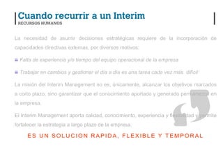 La necesidad de asumir decisiones estratégicas requiere de la incorporación de
capacidades directivas externas, por diversos motivos:

  Falta de experiencia y/o tiempo del equipo operacional de la empresa

  Trabajar en cambios y gestionar el día a día es una tarea cada vez más difícil

La misión del Interim Management no es, únicamente, alcanzar los objetivos marcados
a corto plazo, sino garantizar que el conocimiento aportado y generado permanezca en
la empresa.

El Interim Management aporta calidad, conocimiento, experiencia y flexibilidad y permite
fortalecer la estrategia a largo plazo de la empresa.

     ES UN SOLUCION RAPIDA, FLEXIBLE Y TEMPORAL
 