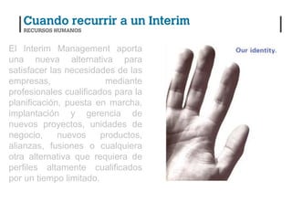 El Interim Management aporta
una nueva alternativa para
satisfacer las necesidades de las
empresas,                mediante
profesionales cualificados para la
planificación, puesta en marcha,
implantación y gerencia de
nuevos proyectos, unidades de
negocio,     nuevos     productos,
alianzas, fusiones o cualquiera
otra alternativa que requiera de
perfiles altamente cualificados
por un tiempo limitado.
 