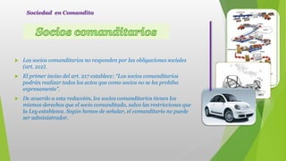  Los socios comanditarios no responden por las obligaciones sociales
(art. 212).
 El primer inciso del art. 217 establece: “Los socios comanditarios
podrán realizar todos los actos que como socios no se les prohíba
expresamente”.
 De acuerdo a esta redacción, los socios comanditarios tienen los
mismos derechos que el socio comanditado, salvo las restricciones que
la Ley establezca. Según hemos de señalar, el comanditario no puede
ser administrador.
Sociedad en Comandita
 