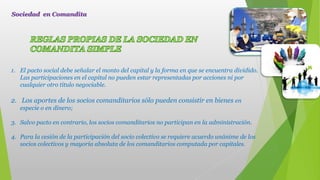 1. El pacto social debe señalar el monto del capital y la forma en que se encuentra dividido.
Las participaciones en el capital no pueden estar representadas por acciones ni por
cualquier otro título negociable.
2. Los aportes de los socios comanditarios sólo pueden consistir en bienes en
especie o en dinero;
3. Salvo pacto en contrario, los socios comanditarios no participan en la administración.
4. Para la cesión de la participación del socio colectivo se requiere acuerdo unánime de los
socios colectivos y mayoría absoluta de los comanditarios computada por capitales.
Sociedad en Comandita
 