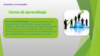En Comandita Simple.- Está compuesta por dos
tipos de socios: los colectivos, quienes responden
solidaria e ilimitadamente por las obligaciones sociales
de la empresa, y los comanditarios, que responden
únicamente hasta por el monto de sus aportaciones. En
esta modalidad sólo hay participaciones sociales.
Sociedad en Comandita
 