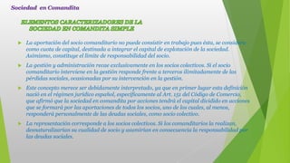  La aportación del socio comanditario no puede consistir en trabajo pues ésta, se considera
como cuota de capital, destinada a integrar el capital de explotación de la sociedad.
Asimismo, constituye el límite de responsabilidad del socio.
 La gestión y administración recae exclusivamente en los socios colectivos. Si el socio
comanditario interviene en la gestión responde frente a terceros ilimitadamente de las
pérdidas sociales, ocasionadas por su intervención en la gestión.
 Este concepto merece ser debidamente interpretado, ya que en primer lugar esta definición
nació en el régimen jurídico español, específicamente al Art. 151 del Código de Comercio,
que afirmó que la sociedad en comandita por acciones tendrá el capital dividido en acciones
que se formará por las aportaciones de todos los socios, uno de los cuales, al menos,
responderá personalmente de las deudas sociales, como socio colectivo.
 La representación corresponde a los socios colectivos. Si los comanditarios la realizan,
desnaturalizarían su cualidad de socio y asumirían en consecuencia la responsabilidad por
las deudas sociales.
Sociedad en Comandita
 