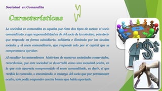 La sociedad en comandita es aquella que tiene dos tipos de socios: el socio
comanditado, cuya responsabilidad es de del socio de la colectiva, vale decir
que responde en forma subsidiaria, solidaria e ilimitada por las deudas
sociales y el socio comanditario, que responde solo por el capital que se
compromete a aprobar.
Al estudiar los antecedentes históricos de nuestras sociedades comerciales,
recordamos, que esta sociedad se desarrolló como una sociedad oculta, en
la que solo aparecía comprometido el socio comanditado, es decir, el que
recibía la comenda, o encomienda, o encargo del socio que por permanecer
oculto, solo podía responder con los bienes que había aportado.
Sociedad en Comandita
 