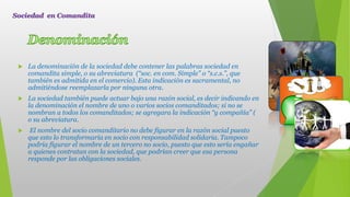  La denominación de la sociedad debe contener las palabras sociedad en
comandita simple, o su abreviatura (“soc. en com. Simple” o “s.c.s.”, que
también es admitida en el comercio). Esta indicación es sacramental, no
admitiéndose reemplazarla por ninguna otra.
 La sociedad también puede actuar bajo una razón social, es decir indicando en
la denominación el nombre de uno o varios socios comanditados; si no se
nombran a todos los comanditados; se agregara la indicación “y compañía” (
o su abreviatura.
 El nombre del socio comanditario no debe figurar en la razón social puesto
que esto lo transformaría en socio con responsabilidad solidaria. Tampoco
podría figurar el nombre de un tercero no socio, puesto que esto sería engañar
a quienes contratan con la sociedad, que podrían creer que esa persona
responde por las obligaciones sociales.
Sociedad en Comandita
 