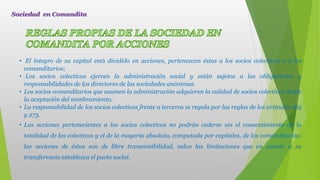 • El íntegro de su capital está dividido en acciones, pertenezcan éstas a los socios colectivos o a los
comanditarios;
• Los socios colectivos ejercen la administración social y están sujetos a las obligaciones y
responsabilidades de los directores de las sociedades anónimas.
• Los socios comanditarios que asumen la administración adquieren la calidad de socios colectivos desde
la aceptación del nombramiento.
• La responsabilidad de los socios colectivos frente a terceros se regula por las reglas de los artículos 265
y 273.
• Las acciones pertenecientes a los socios colectivos no podrán cederse sin el consentimiento de la
totalidad de los colectivos y el de la mayoría absoluta, computada por capitales, de los comanditarios;
las acciones de éstos son de libre transmisibilidad, salvo las limitaciones que en cuanto a su
transferencia establezca el pacto social.
Sociedad en Comandita
 