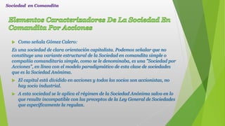 Como señala Gómez Calero:
Es una sociedad de clara orientación capitalista. Podemos señalar que no
constituye una variante estructural de la Sociedad en comandita simple o
compañía comanditaria simple, como se le denominaba, es una "Sociedad por
Acciones", en línea con el modelo paradigmático de esta clase de sociedades
que es la Sociedad Anónima.
 El capital está dividido en acciones y todos los socios son accionistas, no
hay socio industrial.
 A esta sociedad se le aplica el régimen de la Sociedad Anónima salvo en lo
que resulte incompatible con los preceptos de la Ley General de Sociedades
que específicamente la regulan.
Sociedad en Comandita
 