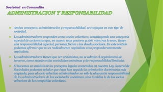  Ambos conceptos, administración y responsabilidad, se conjugan en este tipo de
sociedad.
 Los administradores responden como socios colectivos, constituyendo una categoría
especial de accionistas que, en cuanto sean gestores y sólo mientras lo sean, tienen
una responsabilidad especial, personal frente a las deudas sociales. En este sentido
podemos afirmar que no es radicalmente capitalista sino preponderantemente
capitalista.
 Los administradores tienen que ser accionistas, no se admite el organicismo de
terceros, como sucede en las sociedades anónimas y de responsabilidad limitada.
 Si hacemos un análisis de los preceptos legales contenidos en nuestra Ley General de
Sociedades podemos señalar que éstos han seguido la orientación doctrinaria más
aceptada, pues al socio colectivo administrador no sólo le alcanza la responsabilidad
de los administradores de las sociedades anónimas, sino también la de los socios
colectivos de las compañías colectivas.
Sociedad en Comandita
 