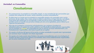  En consecuencia, la sociedad en comandita simple, es una sociedad de tipo personalista que
contiene dos categorías de socios: socios colectivos, y socios comanditarios.
 Se debe tener en cuenta que la sociedad en comandita simple es la contraída entre varias
personas, de las cuales, una o unas, ponen su dinero y las otras, en lugar de este, su trabajo,
como parte del capital que le corresponde a cada uno de los socios comanditarios. En el
sentido común es cuando una persona trabaja y la otra es la capitalista, pone el dinero y se
reparten las ganancias.
 Este tipo de sociedad se caracteriza principalmente, por conjugar el trabajo de
administración y el capital, los socios colectivos son ilimitada y solidariamente responsables
con la sociedad, en cambio los comanditarios que no ejercen el cargo administrativo, son
limitadamente responsables, sólo hasta la parte de su capital.
 En cuanto a la forma del aporte de los socios, en estas sociedades no puede estar representado
por acciones ni por cualquier otro título negociable.
 En cuanto a la razón social, éstas limitan a los socios comanditarios, pero si se incluyera el
nombre de éstos o de terceros ajenos a la sociedad, éstos serán solidariamente responsables
por los actos realizados por ésta.
Sociedad en Comandita
 