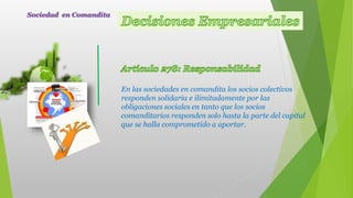 En las sociedades en comandita los socios colectivos
responden solidaria e ilimitadamente por las
obligaciones sociales en tanto que los socios
comanditarios responden solo hasta la parte del capital
que se halla comprometido a aportar.
Sociedad en Comandita
 