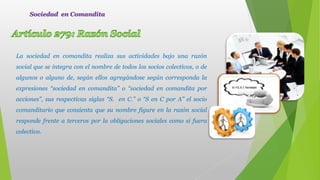 La sociedad en comandita realiza sus actividades bajo una razón
social que se integra con el nombre de todos los socios colectivos, o de
algunos o alguno de, según ellos agregándose según corresponda la
expresiones “sociedad en comandita” o “sociedad en comandita por
acciones”, sus respectivas siglas “S. en C.” o “S en C por A” el socio
comanditario que consienta que su nombre figure en la razón social
responde frente a terceros por la obligaciones sociales como si fuera
colectivo.
Sociedad en Comandita
 
