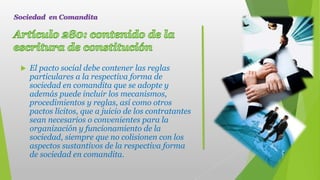  El pacto social debe contener las reglas
particulares a la respectiva forma de
sociedad en comandita que se adopte y
además puede incluir los mecanismos,
procedimientos y reglas, así como otros
pactos lícitos, que a juicio de los contratantes
sean necesarios o convenientes para la
organización y funcionamiento de la
sociedad, siempre que no colisionen con los
aspectos sustantivos de la respectiva forma
de sociedad en comandita.
Sociedad en Comandita
 