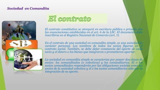 El contrato constitutivo se otorgará en escritura pública o privada con
las enunciaciones establecidas en el art. 6 de la LSC. El documento debe
inscribirse en el Registro Nacional de Comercio (art. 7).
En el contrato de una sociedad en comandita simple, es una sociedad de
carácter personal. Los nombres de todos los socios figuran en el
contrato social. También, se debe dejar constancia del aporte de cada
socio y el dinero o los bienes que integraron o prometieron aportar.
La sociedad en comandita simple se caracteriza por poseer dos clases de
socios: los comanditados (o colectivos) y los comanditarios. El o los
socios comanditados responderán por las obligaciones sociales como los
socios de la sociedad colectiva y el o los socios comanditarios sólo por la
integración de su aporte.
Sociedad en Comandita
 