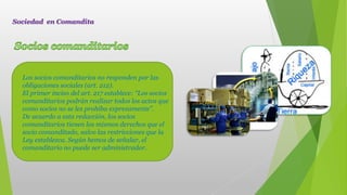 Los socios comanditarios no responden por las
obligaciones sociales (art. 212).
El primer inciso del art. 217 establece: “Los socios
comanditarios podrán realizar todos los actos que
como socios no se les prohíba expresamente”.
De acuerdo a esta redacción, los socios
comanditarios tienen los mismos derechos que el
socio comanditado, salvo las restricciones que la
Ley establezca. Según hemos de señalar, el
comanditario no puede ser administrador.
Sociedad en Comandita
 