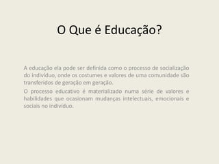 O Que é Educação?
A educação ela pode ser definida como o processo de socialização
do indivíduo, onde os costumes e valores de uma comunidade são
transferidos de geração em geração.
O processo educativo é materializado numa série de valores e
habilidades que ocasionam mudanças intelectuais, emocionais e
sociais no indivíduo.
 