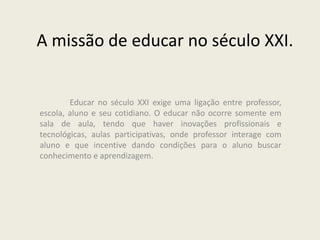A missão de educar no século XXI.
Educar no século XXI exige uma ligação entre professor,
escola, aluno e seu cotidiano. O educar não ocorre somente em
sala de aula, tendo que haver inovações profissionais e
tecnológicas, aulas participativas, onde professor interage com
aluno e que incentive dando condições para o aluno buscar
conhecimento e aprendizagem.
 