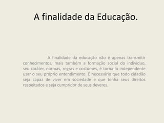 A finalidade da Educação.
A finalidade da educação não é apenas transmitir
conhecimentos, mais também a formação social do indivíduo,
seu caráter, normas, regras e costumes, é torna-lo independente
usar o seu próprio entendimento. É necessário que todo cidadão
seja capaz de viver em sociedade e que tenha seus direitos
respeitados e seja cumpridor de seus deveres.
 