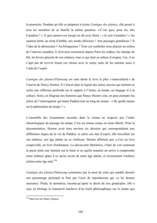 164
la poussière. Pendant qu’elle se préparait à écrire Cantique des plaines, elle posait à
tous les membres de sa famille la même question: « C’est quoi, pour toi, être
Canadien ? » À quoi pense-t-on lorsqu’on dit avec fierté : « Je suis Canadien ! » Au
saumon fumé, au sirop d’érable, aux steaks délicieux ? Aux paysages grandioses ? À
l’idée de la démocratie ? Au bilinguisme ? Tous ces symboles nous placent au milieu
de l’univers canadien. L’écrivaine reconstruit depuis Paris les rodéos, les champs de
blé, les hivers glacials de son enfance, tout ce qui était sa culture d’origine. Car, il ne
s’agit pas de revivre toutes ces choses avec le corps, mais de les ranimer aussi à
l’aide de l’esprit.
Cantique des plaines/Plainsong est sans doute le livre le plus « transculturel » de
l’œuvre de Nancy Huston. Il s’inscrit dans la lignée des autres œuvres qui mettent en
scène une réflexion profonde sur le rapport à l’Autre, au temps, au langage et à la
culture. Ainsi, en filigrane des histoires que Nancy Huston crée, on peut entendre les
échos de l’interrogation qui hante Paddon tout au long du roman : « De quelle nature
est le phénomène du temps ? »
L’ensemble des événements racontés dans le roman ne respecte pas l’ordre
chronologique du passage du temps. C'est un roman conçu en toute liberté. Pour la
documentation, Huston avait tenu environ six dossiers qui correspondaient aux
différentes étapes de la vie de Paddon, et selon son état d’esprit, elle travaillait sur
son enfance, son âge adulte ou sa vieillesse. Huston affirmait que « c'est un livre
coupé/collé, un livre d'ordinateur. La découverte libératrice, c'était de voir comment
le passé jetait une lumière sur le futur et en quelle manière on arrive à comprendre
notre enfance grâce à ce qu'on savait de notre âge adulte, et inversement l'enfance
éclaire notre âge mûr.434
Cantique des plaines/Plainsong commence par la mort de celui qui semble devenir
son personnage principal et finit par l’acte de reproduction qui va lui donner
naissance. Paula, la narratrice, raconte qu’après le décès de son grand-père, elle a
reçu en héritage le manuscrit inachevé d’un traité philosophique sur le temps que
434
Interview de Nancy Huston.
 