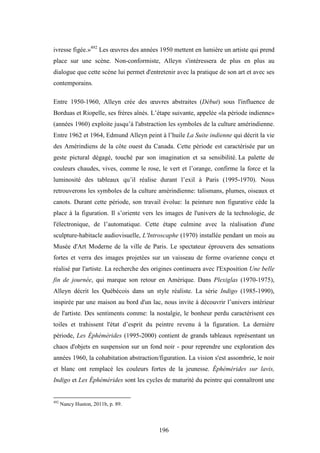 196
ivresse figée.»492
Les œuvres des années 1950 mettent en lumière un artiste qui prend
place sur une scène. Non-conformiste, Alleyn s'intéressera de plus en plus au
dialogue que cette scène lui permet d'entretenir avec la pratique de son art et avec ses
contemporains.
Entre 1950-1960, Alleyn crée des œuvres abstraites (Début) sous l'influence de
Borduas et Riopelle, ses frères aînés. L’étape suivante, appelée «la période indienne»
(années 1960) exploite jusqu’à l'abstraction les symboles de la culture amérindienne.
Entre 1962 et 1964, Edmund Alleyn peint à l’huile La Suite indienne qui décrit la vie
des Amérindiens de la côte ouest du Canada. Cette période est caractérisée par un
geste pictural dégagé, touché par son imagination et sa sensibilité. La palette de
couleurs chaudes, vives, comme le rose, le vert et l’orange, confirme la force et la
luminosité des tableaux qu’il réalise durant l’exil à Paris (1995-1970). Nous
retrouverons les symboles de la culture amérindienne: talismans, plumes, oiseaux et
canots. Durant cette période, son travail évolue: la peinture non figurative cède la
place à la figuration. Il s’oriente vers les images de l'univers de la technologie, de
l'électronique, de l’automatique. Cette étape culmine avec la réalisation d'une
sculpture-habitacle audiovisuelle, L'Introscaphe (1970) installée pendant un mois au
Musée d'Art Moderne de la ville de Paris. Le spectateur éprouvera des sensations
fortes et verra des images projetées sur un vaisseau de forme ovarienne conçu et
réalisé par l'artiste. La recherche des origines continuera avec l'Exposition Une belle
fin de journée, qui marque son retour en Amérique. Dans Plexiglas (1970-1975),
Alleyn décrit les Québécois dans un style réaliste. La série Indigo (1985-1990),
inspirée par une maison au bord d'un lac, nous invite à découvrir l’univers intérieur
de l'artiste. Des sentiments comme: la nostalgie, le bonheur perdu caractérisent ces
toiles et trahissent l'état d’esprit du peintre revenu à la figuration. La dernière
période, Les Éphémérides (1995-2000) contient de grands tableaux représentant un
chaos d'objets en suspension sur un fond noir - pour reprendre une exploration des
années 1960, la cohabitation abstraction/figuration. La vision s'est assombrie, le noir
et blanc ont remplacé les couleurs fortes de la jeunesse. Éphémérides sur lavis,
Indigo et Les Éphémérides sont les cycles de maturité du peintre qui connaîtront une
492
Nancy Huston, 2011b, p. 89.
 