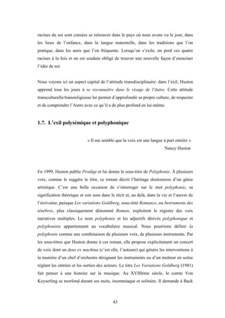 43
racines du soi sont censées se retrouver dans le pays où nous avons vu le jour, dans
les lieux de l’enfance, dans la langue maternelle, dans les traditions que l’on
pratique, dans les amis que l’on fréquente. Lorsqu’on s’exile, on perd ces quatre
racines à la fois et on est soudain obligé de trouver une nouvelle façon d’enraciner
l’idée de soi.
Nous voyons ici un aspect capital de l’attitude transdisciplinaire: dans l’exil, Huston
apprend tous les jours à se reconnaître dans le visage de l'Autre. Cette attitude
transculturelle/transreligieuse lui permet d’approfondir sa propre culture, de respecter
et de comprendre l’Autre avec ce qu’il a de plus profond en lui-même.
1.7. L’exil polysémique et polyphonique
« Il me semble que la voix est une langue à part entière »
Nancy Huston
En 1999, Huston publie Prodige et lui donne le sous-titre de Polyphonie. À plusieurs
voix, comme le suggère le titre, ce roman décrit l’héritage douloureux d’un génie
artistique. C’est une belle occasion de s’interroger sur le mot polyphonie, sa
signification théorique et son sens dans le récit et, au delà, dans la vie et l’œuvre de
l’écrivaine, puisque Les variations Goldberg, sous-titré Romance, ou Instruments des
ténèbres, plus classiquement dénommé Roman, exploitent le registre des voix
narratives multiples. Le nom polyphonie et les adjectifs dérivés polyphonique et
polyphoniste appartiennent au vocabulaire musical. Nous pourrions définir la
polyphonie comme une combinaison de plusieurs voix, de plusieurs instruments. Par
les sous-titres que Huston donne à ces roman, elle propose explicitement un concert
de voix dont un deus ex machina (c’est elle, l’auteure) qui génère les interventions à
la manière d’un chef d’orchestre désignant les instruments ou d’un metteur en scène
réglant les entrées et les sorties des acteurs. Le titre Les Variations Goldberg (1981)
fait penser à une histoire sur la musique. Au XVIIIème siècle, le comte Von
Keyserling se morfond durant ses nuits, insomniaque et solitaire. Il demande à Back
 