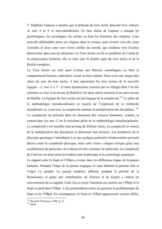 84
T. Stéphane Lupasco a montré que le principe du tiers inclus présente trois valeurs:
A, non A et T et non-contradictoire. Le tiers inclus de Lupasco a marqué les
psychologues, les sociologues, les artistes ou bien les historiens des religions. Cette
nouvelle philosophie puise ses origines dans la science, pour revenir vers elle, pour
l’enrichir et pour créer une vision unifiée du monde, qui conduira vers d’autres
découvertes dans tous les domaines. Le Tiers Inclus est lié au problème de l’unité de
la connaissance humaine; elle se situe sous le double signe du tiers inclus et de la
Réalité complexe.
Le Tiers Inclus est utile pour évaluer des théories scientifiques ou bien le
comportement humain, individuel, social ou bien culturel. Pour avoir une image plus
claire du sens du tiers inclus, il faut représenter les trois termes de la nouvelle
logique - A, non-A et T - et leurs dynamismes associés par un triangle dont l’un des
sommets se situe à un niveau de Réalité et les deux autres sommets à un autre niveau
de Réalité. La logique du tiers inclus est une logique de la complexité.181
Ce pilier de
la méthodologie transdisciplinaire se nourrit de l’explosion de la recherche
disciplinaire et, à son tour, la complexité entraine la multiplication des disciplines. 182
La complexité est présente dans les domaines des sciences humaines, exactes, et
surtout dans les arts. C’est le troisième pilier de la méthodologie transdisciplinaire.
La complexité s’est installée tout au long du XXème siècle. La complexité se nourrit
de la multiplication des disciplines et détermine leur éclosion. Les fondateurs de la
physique quantique s’attendaient à ce que quelques particules fondamentales puissent
décrire toute la complexité physique, mais cette vision a disparu lorsque grâce aux
accélérateurs de particules, on a découvert des centaines de particules. La complexité
de l’univers est donc mise en évidence par la physique et la cosmologie quantique.
Le rapport entre le Sujet et l’Objet a évolué dans les différentes étapes de la pensée
humaine. Pendant l’étape de la pensée magique, le sujet détenait le premier rôle et
l’objet s’y perdait. La pensée moderne, affirmée pendant la période de la
Renaissance et grâce aux contributions de Newton et de Kepler a réalisé un
renversement de ce rapport. Cette fois-ci toute l’attention est centrée sur l’Objet et le
Sujet se perd dans l’Objet. L’ère postmoderne remet en question la problématique du
Sujet et de l’Objet. En conséquence, le Sujet et l’Objet apparaissent comme diffus.
181
Basarab Nicolescu, 1996, p. 21.
182
Idem.
 