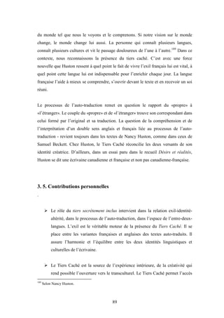 89
du monde tel que nous le voyons et le comprenons. Si notre vision sur le monde
change, le monde change lui aussi. La personne qui connaît plusieurs langues,
connaît plusieurs cultures et vit le passage douloureux de l’une à l’autre.189
Dans ce
contexte, nous reconnaissons la présence du tiers caché. C’est avec une force
nouvelle que Huston ressent à quel point le fait de vivre l’exil français lui est vital, à
quel point cette langue lui est indispensable pour l’enrichir chaque jour. La langue
française l’aide à mieux se comprendre, s’ouvrir devant le texte et en recevoir un soi
réuni.
Le processus de l’auto-traduction remet en question le rapport du «propre» à
«l’étranger». Le couple du «propre» et de «l’étranger» trouve son correspondant dans
celui formé par l’original et sa traduction. La question de la compréhension et de
l’interprétation d’un double sens anglais et français liée au processus de l’auto-
traduction - revient toujours dans les textes de Nancy Huston, comme dans ceux de
Samuel Beckett. Chez Huston, le Tiers Caché réconcilie les deux versants de son
identité créatrice. D’ailleurs, dans un essai paru dans le recueil Désirs et réalités,
Huston se dit une écrivaine canadienne et française et non pas canadienne-française.
3. 5. Contributions personnelles
.
Le rôle du tiers secrètement inclus intervient dans la relation exil-identité-
altérité, dans le processus de l’auto-traduction, dans l’espace de l’entre-deux-
langues. L’exil est le véritable moteur de la présence du Tiers Caché. Il se
place entre les variantes françaises et anglaises des textes auto-traduits. Il
assure l’harmonie et l’équilibre entre les deux identités linguistiques et
culturelles de l’écrivaine.
Le Tiers Caché est la source de l’expérience intérieure, de la créativité qui
rend possible l’ouverture vers le transculturel. Le Tiers Caché permet l’accès
189
Selon Nancy Huston.
 