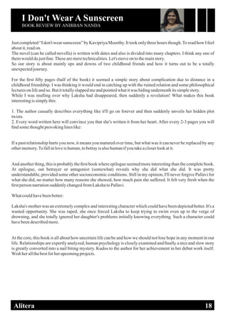 I Don't Wear A Sunscreen
BOOK REVIEW BY ANIRBAN NANDA
DIGISHA ONLINE MAGAZINE, EDITION ONEAlitera 18
Just completed “I don't wear sunscreen” by Kavipriya Moorthy. It took only three hours though.To read how I feel
aboutit,readon.
The novel (can be called novella) is written with dates and also is divided into many chapters. I think any one of
themwoulddojustﬁne.Thesearemeretechnicalities.Let'smoveon tothemainstory.
So our story is about mainly ups and downs of two childhood friends and how it turns out to be a totally
unexpectedjourney.
For the ﬁrst ﬁfty pages (half of the book) it seemed a simple story about complication due to distance in a
childhood friendship. I was thinking it would end in catching up with the ruined relation and some philosophical
lecturesonlifeandso. Butittotallyslappedmeandpointedwhatitwas hidingunderneathitssimplestory.
While I was mulling over why Laksha had disappeared, then suddenly a revelation! What makes this book
interestingissimplythis:
1. The author casually describes everything like it'll go on forever and then suddenly unveils her hidden plot
twists.
2. Every word written here will convince you that she's written it from her heart. After every 2-3 pages you will
ﬁnd somethoughtprovokinglineslike:
If a past relationship hurts you now, it means you matured over time, but what was it can never be replaced by any
othermemory.To fallinloveishuman,tobetrayis alsohumanifyou takeacloserlookatit.
And another thing, this is probably the ﬁrst book where epilogue seemed more interesting than the complete book.
At epilogue, out betrayer or antagonist (somewhat) reveals why she did what she did. It was pretty
understandable, provided some other socioeconomic conditions. Still in my opinion, I'll never forgive Pallavi for
what she did, no matter how many reasons she showed, how much pain she suffered. It felt very fresh when the
ﬁrst person narrationsuddenlychangedfromLakshatoPallavi.
Whatcouldhavebeenbetter:
Laksha's mother was an extremely complex and interesting character which could have been depicted better. It's a
wasted opportunity. She was raped, she once forced Laksha to keep trying to swim even up to the verge of
drowning, and she totally ignored her daughter's problems initially knowing everything. Such a character could
havebeendescribedmore.
At the core, this book is all about how uncertain life can be and how we should not lose hope in any moment in our
life. Relationships are expertly analyzed, human psychology is closely examined and ﬁnally a nice and slow story
is greatly converted into a nail biting mystery. Kudos to the author for her achievement in her debut work itself.
Wish herallthebestforherupcomingprojects.
 