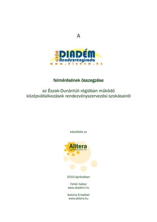 A




             felmérésének összegzése

       az Észak-Dunántúli régióban működő
középvállalkozások rendezvényszervezési szokásairól




                     készítette az




                   2010 áprilisában

                     Fehér Gábor
                    www.diadem.hu

                    Katona Erzsébet
                     www.alitera.hu
 